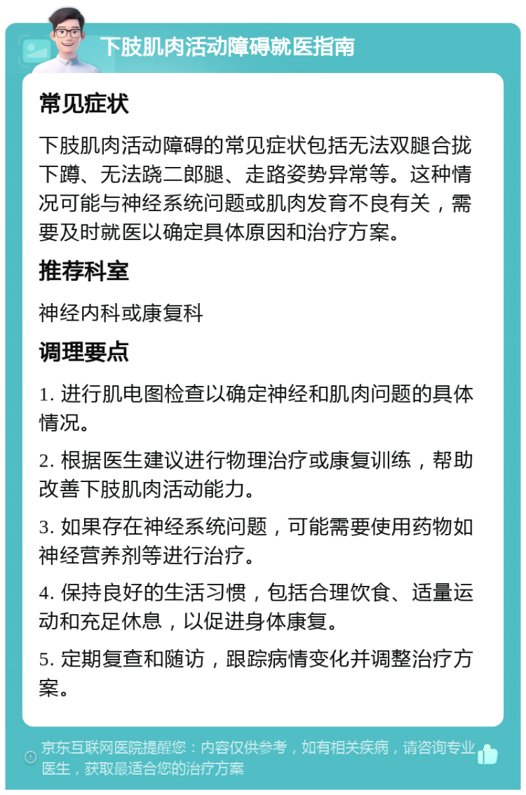 下肢肌肉活动障碍就医指南 常见症状 下肢肌肉活动障碍的常见症状包括无法双腿合拢下蹲、无法跷二郎腿、走路姿势异常等。这种情况可能与神经系统问题或肌肉发育不良有关，需要及时就医以确定具体原因和治疗方案。 推荐科室 神经内科或康复科 调理要点 1. 进行肌电图检查以确定神经和肌肉问题的具体情况。 2. 根据医生建议进行物理治疗或康复训练，帮助改善下肢肌肉活动能力。 3. 如果存在神经系统问题，可能需要使用药物如神经营养剂等进行治疗。 4. 保持良好的生活习惯，包括合理饮食、适量运动和充足休息，以促进身体康复。 5. 定期复查和随访，跟踪病情变化并调整治疗方案。