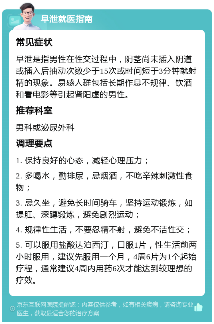 早泄就医指南 常见症状 早泄是指男性在性交过程中，阴茎尚未插入阴道或插入后抽动次数少于15次或时间短于3分钟就射精的现象。易感人群包括长期作息不规律、饮酒和看电影等引起肾阳虚的男性。 推荐科室 男科或泌尿外科 调理要点 1. 保持良好的心态，减轻心理压力； 2. 多喝水，勤排尿，忌烟酒，不吃辛辣刺激性食物； 3. 忌久坐，避免长时间骑车，坚持运动锻炼，如提肛、深蹲锻炼，避免剧烈运动； 4. 规律性生活，不要忍精不射，避免不洁性交； 5. 可以服用盐酸达泊西汀，口服1片，性生活前两小时服用，建议先服用一个月，4周6片为1个起始疗程，通常建议4周内用药6次才能达到较理想的疗效。