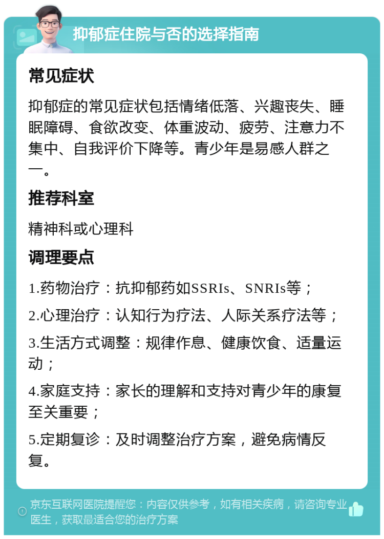 抑郁症住院与否的选择指南 常见症状 抑郁症的常见症状包括情绪低落、兴趣丧失、睡眠障碍、食欲改变、体重波动、疲劳、注意力不集中、自我评价下降等。青少年是易感人群之一。 推荐科室 精神科或心理科 调理要点 1.药物治疗：抗抑郁药如SSRIs、SNRIs等； 2.心理治疗：认知行为疗法、人际关系疗法等； 3.生活方式调整：规律作息、健康饮食、适量运动； 4.家庭支持：家长的理解和支持对青少年的康复至关重要； 5.定期复诊：及时调整治疗方案，避免病情反复。