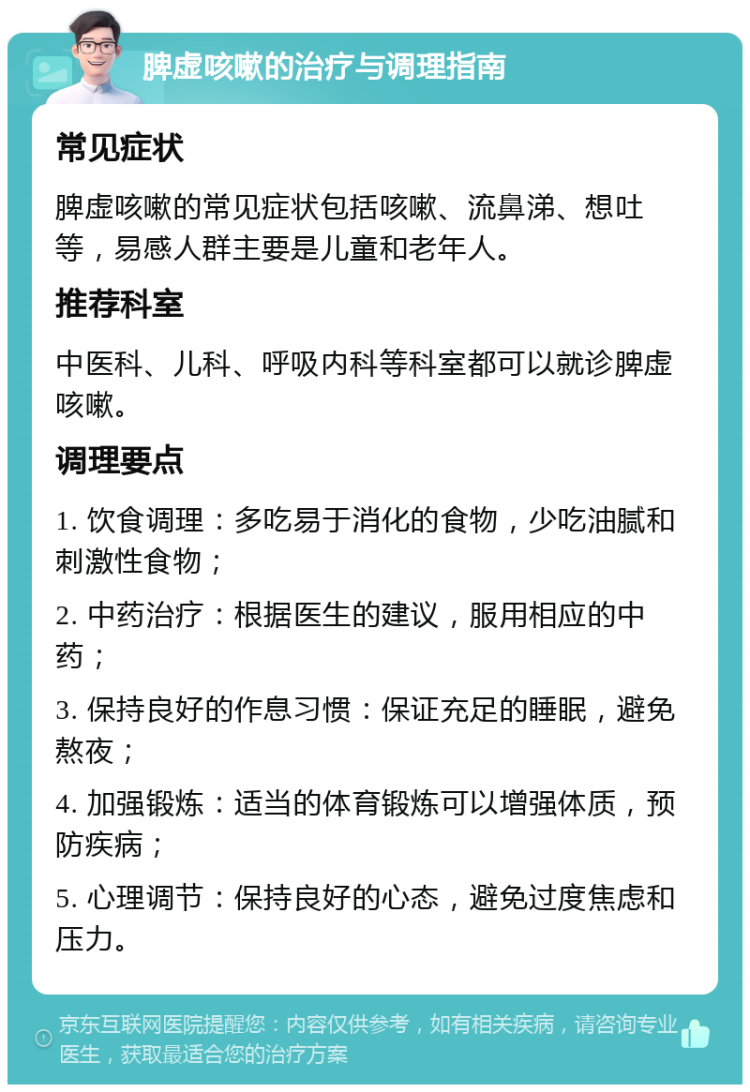 脾虚咳嗽的治疗与调理指南 常见症状 脾虚咳嗽的常见症状包括咳嗽、流鼻涕、想吐等，易感人群主要是儿童和老年人。 推荐科室 中医科、儿科、呼吸内科等科室都可以就诊脾虚咳嗽。 调理要点 1. 饮食调理：多吃易于消化的食物，少吃油腻和刺激性食物； 2. 中药治疗：根据医生的建议，服用相应的中药； 3. 保持良好的作息习惯：保证充足的睡眠，避免熬夜； 4. 加强锻炼：适当的体育锻炼可以增强体质，预防疾病； 5. 心理调节：保持良好的心态，避免过度焦虑和压力。