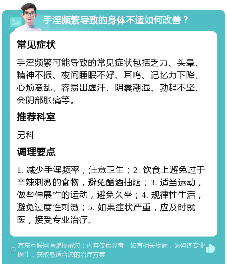 手淫频繁导致的身体不适如何改善？ 常见症状 手淫频繁可能导致的常见症状包括乏力、头晕、精神不振、夜间睡眠不好、耳鸣、记忆力下降、心烦意乱、容易出虚汗、阴囊潮湿、勃起不坚、会阴部胀痛等。 推荐科室 男科 调理要点 1. 减少手淫频率，注意卫生；2. 饮食上避免过于辛辣刺激的食物，避免酗酒抽烟；3. 适当运动，做些伸展性的运动，避免久坐；4. 规律性生活，避免过度性刺激；5. 如果症状严重，应及时就医，接受专业治疗。