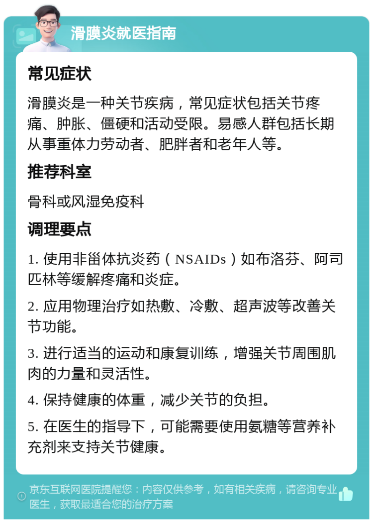 滑膜炎就医指南 常见症状 滑膜炎是一种关节疾病，常见症状包括关节疼痛、肿胀、僵硬和活动受限。易感人群包括长期从事重体力劳动者、肥胖者和老年人等。 推荐科室 骨科或风湿免疫科 调理要点 1. 使用非甾体抗炎药（NSAIDs）如布洛芬、阿司匹林等缓解疼痛和炎症。 2. 应用物理治疗如热敷、冷敷、超声波等改善关节功能。 3. 进行适当的运动和康复训练，增强关节周围肌肉的力量和灵活性。 4. 保持健康的体重，减少关节的负担。 5. 在医生的指导下，可能需要使用氨糖等营养补充剂来支持关节健康。