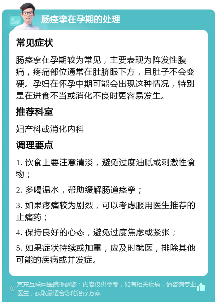 肠痉挛在孕期的处理 常见症状 肠痉挛在孕期较为常见，主要表现为阵发性腹痛，疼痛部位通常在肚脐眼下方，且肚子不会变硬。孕妇在怀孕中期可能会出现这种情况，特别是在进食不当或消化不良时更容易发生。 推荐科室 妇产科或消化内科 调理要点 1. 饮食上要注意清淡，避免过度油腻或刺激性食物； 2. 多喝温水，帮助缓解肠道痉挛； 3. 如果疼痛较为剧烈，可以考虑服用医生推荐的止痛药； 4. 保持良好的心态，避免过度焦虑或紧张； 5. 如果症状持续或加重，应及时就医，排除其他可能的疾病或并发症。