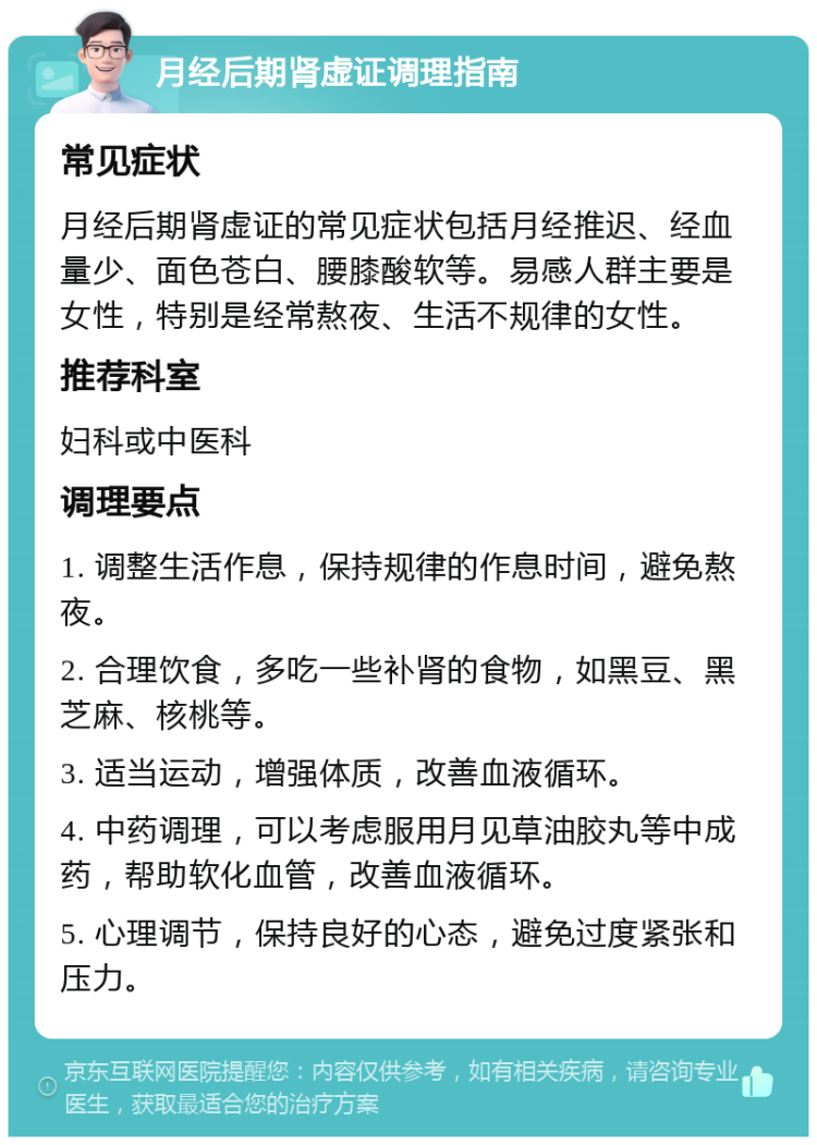 月经后期肾虚证调理指南 常见症状 月经后期肾虚证的常见症状包括月经推迟、经血量少、面色苍白、腰膝酸软等。易感人群主要是女性，特别是经常熬夜、生活不规律的女性。 推荐科室 妇科或中医科 调理要点 1. 调整生活作息，保持规律的作息时间，避免熬夜。 2. 合理饮食，多吃一些补肾的食物，如黑豆、黑芝麻、核桃等。 3. 适当运动，增强体质，改善血液循环。 4. 中药调理，可以考虑服用月见草油胶丸等中成药，帮助软化血管，改善血液循环。 5. 心理调节，保持良好的心态，避免过度紧张和压力。