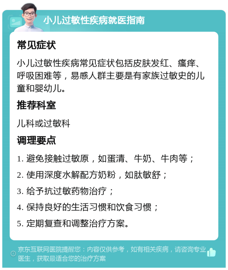 小儿过敏性疾病就医指南 常见症状 小儿过敏性疾病常见症状包括皮肤发红、瘙痒、呼吸困难等，易感人群主要是有家族过敏史的儿童和婴幼儿。 推荐科室 儿科或过敏科 调理要点 1. 避免接触过敏原，如蛋清、牛奶、牛肉等； 2. 使用深度水解配方奶粉，如肽敏舒； 3. 给予抗过敏药物治疗； 4. 保持良好的生活习惯和饮食习惯； 5. 定期复查和调整治疗方案。