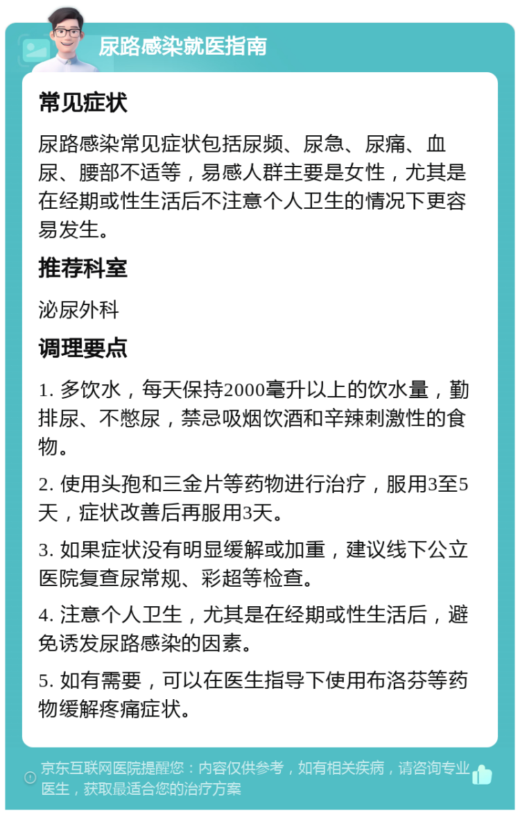 尿路感染就医指南 常见症状 尿路感染常见症状包括尿频、尿急、尿痛、血尿、腰部不适等，易感人群主要是女性，尤其是在经期或性生活后不注意个人卫生的情况下更容易发生。 推荐科室 泌尿外科 调理要点 1. 多饮水，每天保持2000毫升以上的饮水量，勤排尿、不憋尿，禁忌吸烟饮酒和辛辣刺激性的食物。 2. 使用头孢和三金片等药物进行治疗，服用3至5天，症状改善后再服用3天。 3. 如果症状没有明显缓解或加重，建议线下公立医院复查尿常规、彩超等检查。 4. 注意个人卫生，尤其是在经期或性生活后，避免诱发尿路感染的因素。 5. 如有需要，可以在医生指导下使用布洛芬等药物缓解疼痛症状。