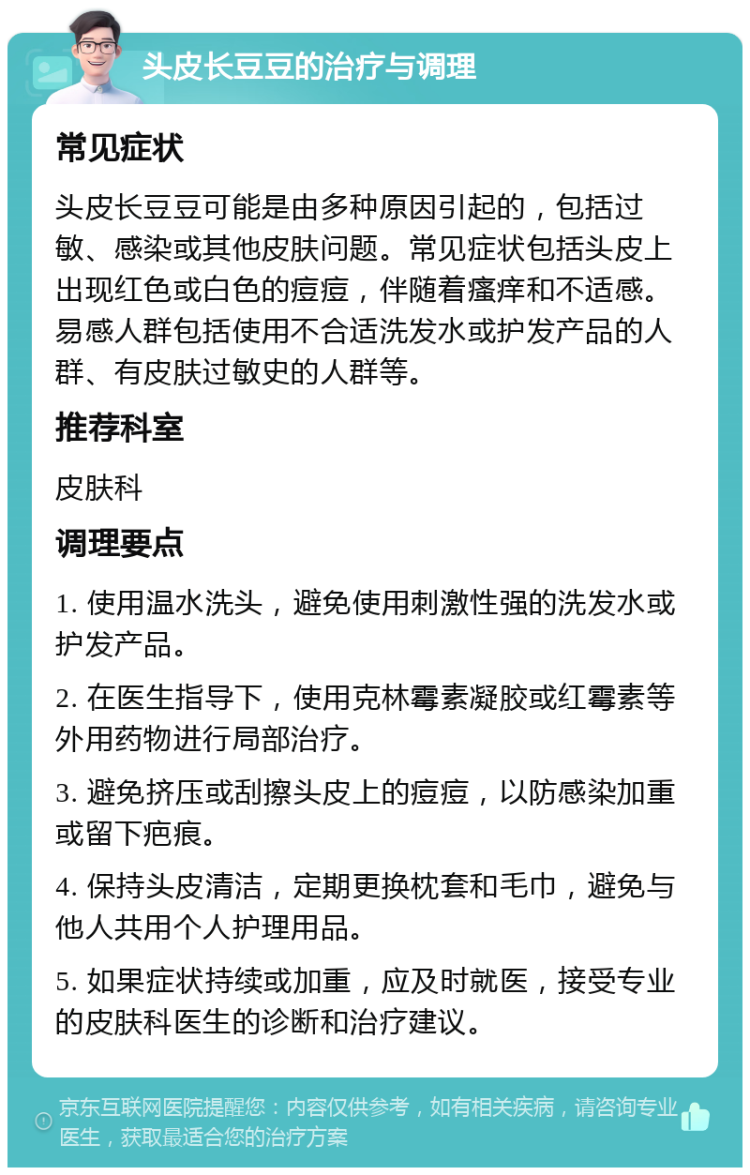 头皮长豆豆的治疗与调理 常见症状 头皮长豆豆可能是由多种原因引起的，包括过敏、感染或其他皮肤问题。常见症状包括头皮上出现红色或白色的痘痘，伴随着瘙痒和不适感。易感人群包括使用不合适洗发水或护发产品的人群、有皮肤过敏史的人群等。 推荐科室 皮肤科 调理要点 1. 使用温水洗头，避免使用刺激性强的洗发水或护发产品。 2. 在医生指导下，使用克林霉素凝胶或红霉素等外用药物进行局部治疗。 3. 避免挤压或刮擦头皮上的痘痘，以防感染加重或留下疤痕。 4. 保持头皮清洁，定期更换枕套和毛巾，避免与他人共用个人护理用品。 5. 如果症状持续或加重，应及时就医，接受专业的皮肤科医生的诊断和治疗建议。