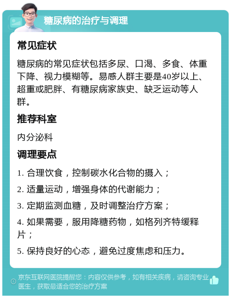 糖尿病的治疗与调理 常见症状 糖尿病的常见症状包括多尿、口渴、多食、体重下降、视力模糊等。易感人群主要是40岁以上、超重或肥胖、有糖尿病家族史、缺乏运动等人群。 推荐科室 内分泌科 调理要点 1. 合理饮食，控制碳水化合物的摄入； 2. 适量运动，增强身体的代谢能力； 3. 定期监测血糖，及时调整治疗方案； 4. 如果需要，服用降糖药物，如格列齐特缓释片； 5. 保持良好的心态，避免过度焦虑和压力。