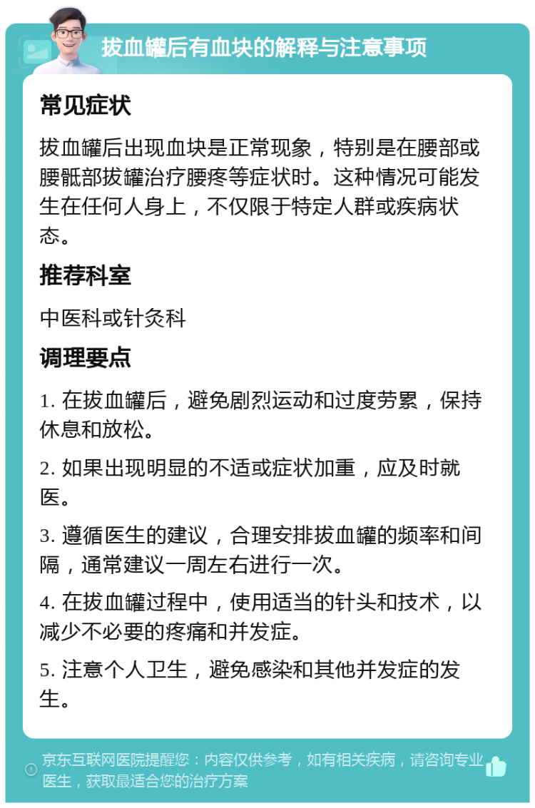 拔血罐后有血块的解释与注意事项 常见症状 拔血罐后出现血块是正常现象，特别是在腰部或腰骶部拔罐治疗腰疼等症状时。这种情况可能发生在任何人身上，不仅限于特定人群或疾病状态。 推荐科室 中医科或针灸科 调理要点 1. 在拔血罐后，避免剧烈运动和过度劳累，保持休息和放松。 2. 如果出现明显的不适或症状加重，应及时就医。 3. 遵循医生的建议，合理安排拔血罐的频率和间隔，通常建议一周左右进行一次。 4. 在拔血罐过程中，使用适当的针头和技术，以减少不必要的疼痛和并发症。 5. 注意个人卫生，避免感染和其他并发症的发生。