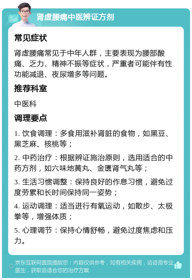 肾虚腰痛中医辨证方剂 常见症状 肾虚腰痛常见于中年人群，主要表现为腰部酸痛、乏力、精神不振等症状，严重者可能伴有性功能减退、夜尿增多等问题。 推荐科室 中医科 调理要点 1. 饮食调理：多食用滋补肾脏的食物，如黑豆、黑芝麻、核桃等； 2. 中药治疗：根据辨证施治原则，选用适合的中药方剂，如六味地黄丸、金匮肾气丸等； 3. 生活习惯调整：保持良好的作息习惯，避免过度劳累和长时间保持同一姿势； 4. 运动调理：适当进行有氧运动，如散步、太极拳等，增强体质； 5. 心理调节：保持心情舒畅，避免过度焦虑和压力。