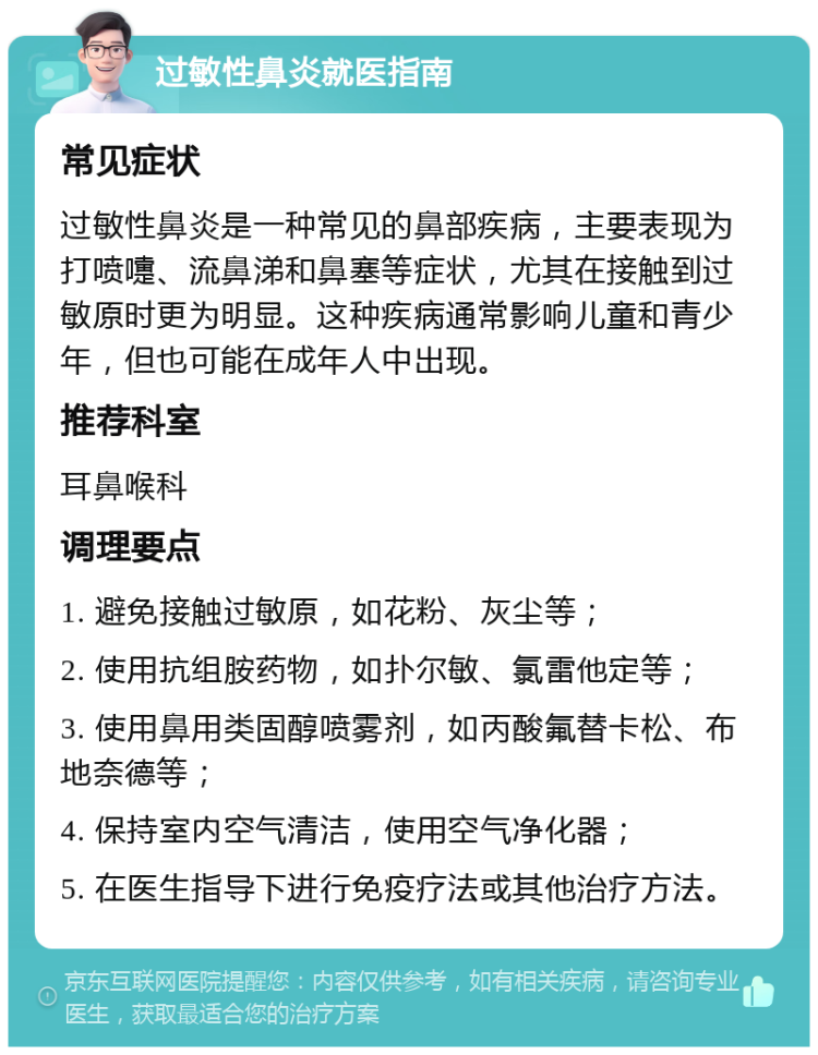 过敏性鼻炎就医指南 常见症状 过敏性鼻炎是一种常见的鼻部疾病，主要表现为打喷嚏、流鼻涕和鼻塞等症状，尤其在接触到过敏原时更为明显。这种疾病通常影响儿童和青少年，但也可能在成年人中出现。 推荐科室 耳鼻喉科 调理要点 1. 避免接触过敏原，如花粉、灰尘等； 2. 使用抗组胺药物，如扑尔敏、氯雷他定等； 3. 使用鼻用类固醇喷雾剂，如丙酸氟替卡松、布地奈德等； 4. 保持室内空气清洁，使用空气净化器； 5. 在医生指导下进行免疫疗法或其他治疗方法。