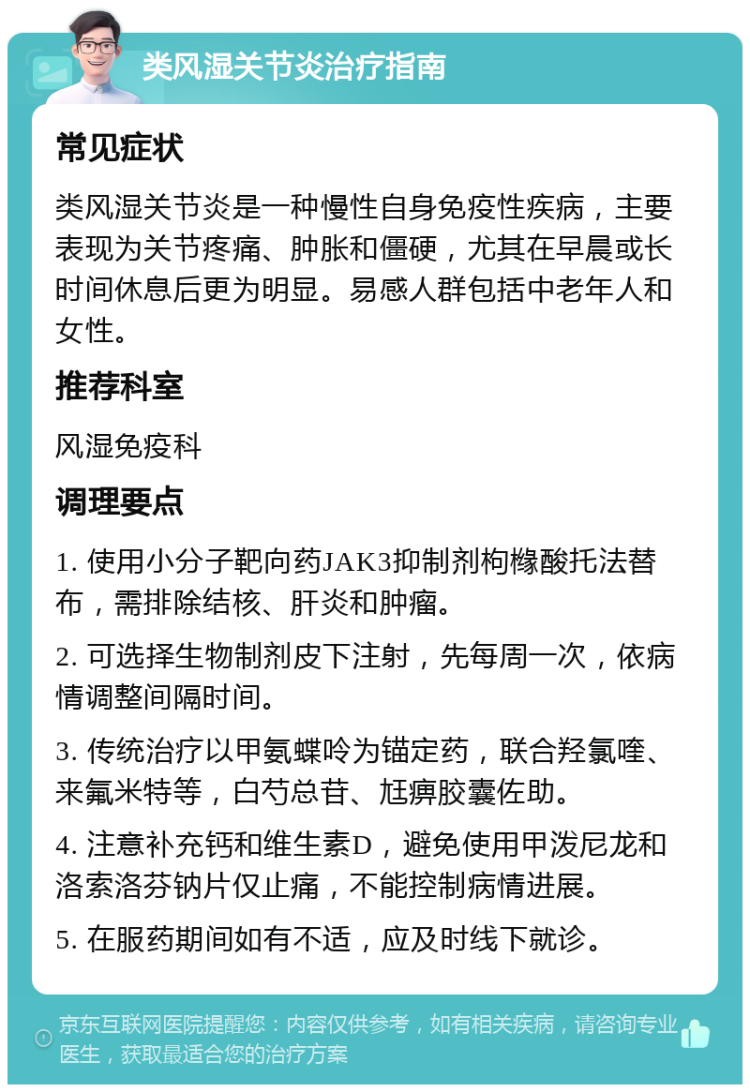 类风湿关节炎治疗指南 常见症状 类风湿关节炎是一种慢性自身免疫性疾病，主要表现为关节疼痛、肿胀和僵硬，尤其在早晨或长时间休息后更为明显。易感人群包括中老年人和女性。 推荐科室 风湿免疫科 调理要点 1. 使用小分子靶向药JAK3抑制剂枸橼酸托法替布，需排除结核、肝炎和肿瘤。 2. 可选择生物制剂皮下注射，先每周一次，依病情调整间隔时间。 3. 传统治疗以甲氨蝶呤为锚定药，联合羟氯喹、来氟米特等，白芍总苷、尪痹胶囊佐助。 4. 注意补充钙和维生素D，避免使用甲泼尼龙和洛索洛芬钠片仅止痛，不能控制病情进展。 5. 在服药期间如有不适，应及时线下就诊。