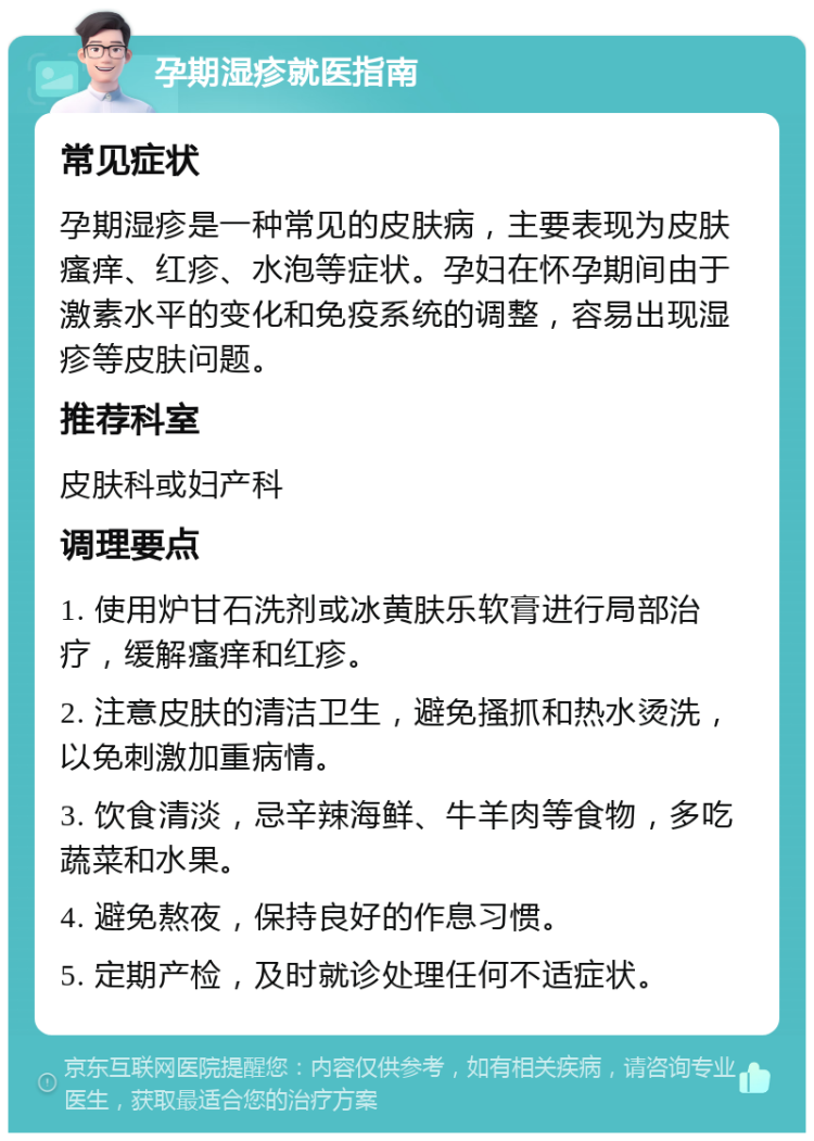 孕期湿疹就医指南 常见症状 孕期湿疹是一种常见的皮肤病，主要表现为皮肤瘙痒、红疹、水泡等症状。孕妇在怀孕期间由于激素水平的变化和免疫系统的调整，容易出现湿疹等皮肤问题。 推荐科室 皮肤科或妇产科 调理要点 1. 使用炉甘石洗剂或冰黄肤乐软膏进行局部治疗，缓解瘙痒和红疹。 2. 注意皮肤的清洁卫生，避免搔抓和热水烫洗，以免刺激加重病情。 3. 饮食清淡，忌辛辣海鲜、牛羊肉等食物，多吃蔬菜和水果。 4. 避免熬夜，保持良好的作息习惯。 5. 定期产检，及时就诊处理任何不适症状。