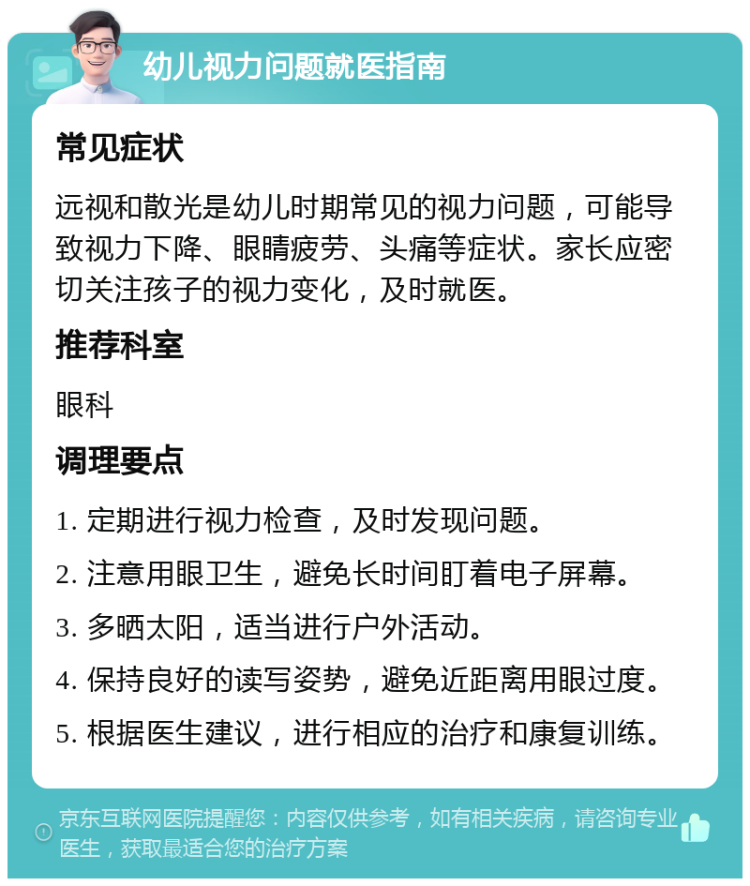 幼儿视力问题就医指南 常见症状 远视和散光是幼儿时期常见的视力问题，可能导致视力下降、眼睛疲劳、头痛等症状。家长应密切关注孩子的视力变化，及时就医。 推荐科室 眼科 调理要点 1. 定期进行视力检查，及时发现问题。 2. 注意用眼卫生，避免长时间盯着电子屏幕。 3. 多晒太阳，适当进行户外活动。 4. 保持良好的读写姿势，避免近距离用眼过度。 5. 根据医生建议，进行相应的治疗和康复训练。