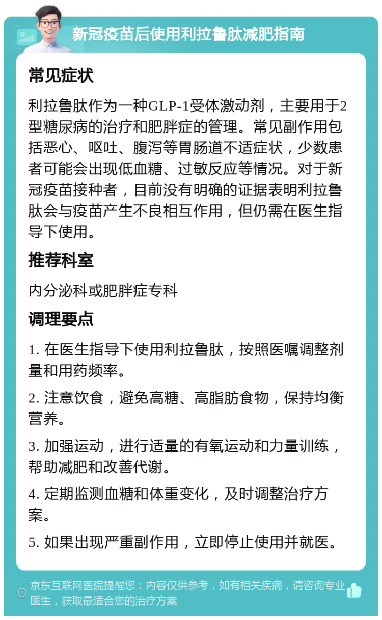 新冠疫苗后使用利拉鲁肽减肥指南 常见症状 利拉鲁肽作为一种GLP-1受体激动剂，主要用于2型糖尿病的治疗和肥胖症的管理。常见副作用包括恶心、呕吐、腹泻等胃肠道不适症状，少数患者可能会出现低血糖、过敏反应等情况。对于新冠疫苗接种者，目前没有明确的证据表明利拉鲁肽会与疫苗产生不良相互作用，但仍需在医生指导下使用。 推荐科室 内分泌科或肥胖症专科 调理要点 1. 在医生指导下使用利拉鲁肽，按照医嘱调整剂量和用药频率。 2. 注意饮食，避免高糖、高脂肪食物，保持均衡营养。 3. 加强运动，进行适量的有氧运动和力量训练，帮助减肥和改善代谢。 4. 定期监测血糖和体重变化，及时调整治疗方案。 5. 如果出现严重副作用，立即停止使用并就医。