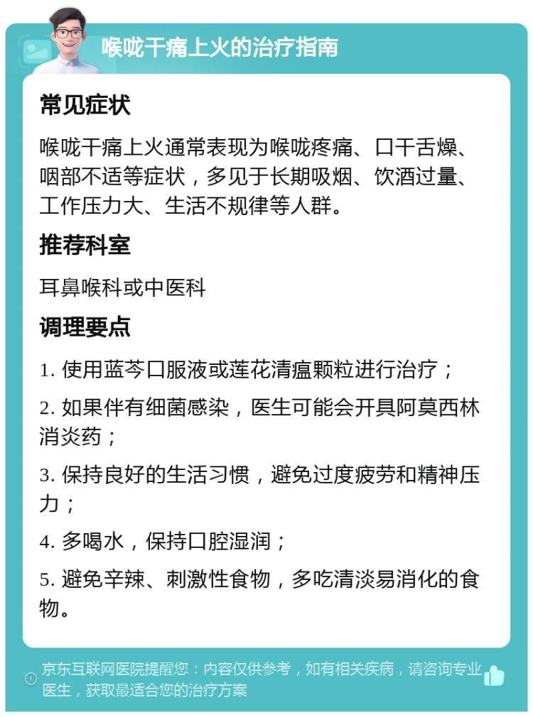 喉咙干痛上火的治疗指南 常见症状 喉咙干痛上火通常表现为喉咙疼痛、口干舌燥、咽部不适等症状，多见于长期吸烟、饮酒过量、工作压力大、生活不规律等人群。 推荐科室 耳鼻喉科或中医科 调理要点 1. 使用蓝芩口服液或莲花清瘟颗粒进行治疗； 2. 如果伴有细菌感染，医生可能会开具阿莫西林消炎药； 3. 保持良好的生活习惯，避免过度疲劳和精神压力； 4. 多喝水，保持口腔湿润； 5. 避免辛辣、刺激性食物，多吃清淡易消化的食物。