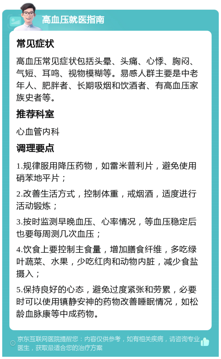 高血压就医指南 常见症状 高血压常见症状包括头晕、头痛、心悸、胸闷、气短、耳鸣、视物模糊等。易感人群主要是中老年人、肥胖者、长期吸烟和饮酒者、有高血压家族史者等。 推荐科室 心血管内科 调理要点 1.规律服用降压药物，如雷米普利片，避免使用硝苯地平片； 2.改善生活方式，控制体重，戒烟酒，适度进行活动锻炼； 3.按时监测早晚血压、心率情况，等血压稳定后也要每周测几次血压； 4.饮食上要控制主食量，增加膳食纤维，多吃绿叶蔬菜、水果，少吃红肉和动物内脏，减少食盐摄入； 5.保持良好的心态，避免过度紧张和劳累，必要时可以使用镇静安神的药物改善睡眠情况，如松龄血脉康等中成药物。