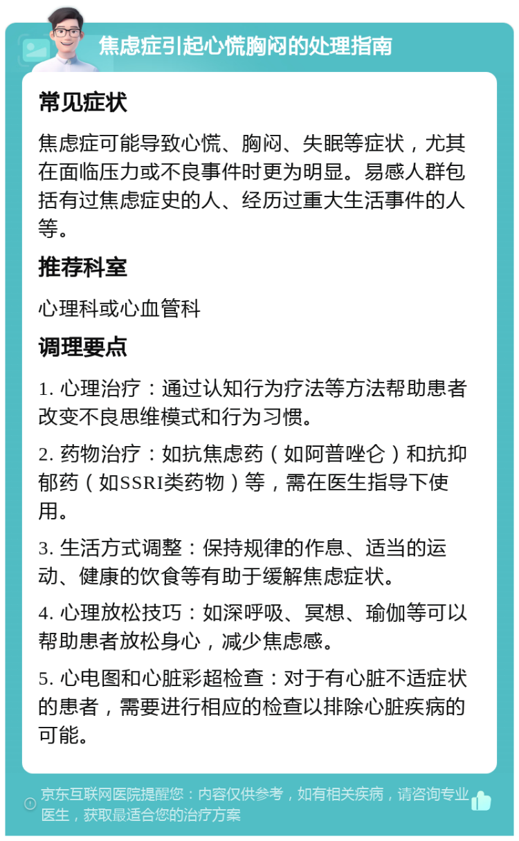 焦虑症引起心慌胸闷的处理指南 常见症状 焦虑症可能导致心慌、胸闷、失眠等症状，尤其在面临压力或不良事件时更为明显。易感人群包括有过焦虑症史的人、经历过重大生活事件的人等。 推荐科室 心理科或心血管科 调理要点 1. 心理治疗：通过认知行为疗法等方法帮助患者改变不良思维模式和行为习惯。 2. 药物治疗：如抗焦虑药（如阿普唑仑）和抗抑郁药（如SSRI类药物）等，需在医生指导下使用。 3. 生活方式调整：保持规律的作息、适当的运动、健康的饮食等有助于缓解焦虑症状。 4. 心理放松技巧：如深呼吸、冥想、瑜伽等可以帮助患者放松身心，减少焦虑感。 5. 心电图和心脏彩超检查：对于有心脏不适症状的患者，需要进行相应的检查以排除心脏疾病的可能。