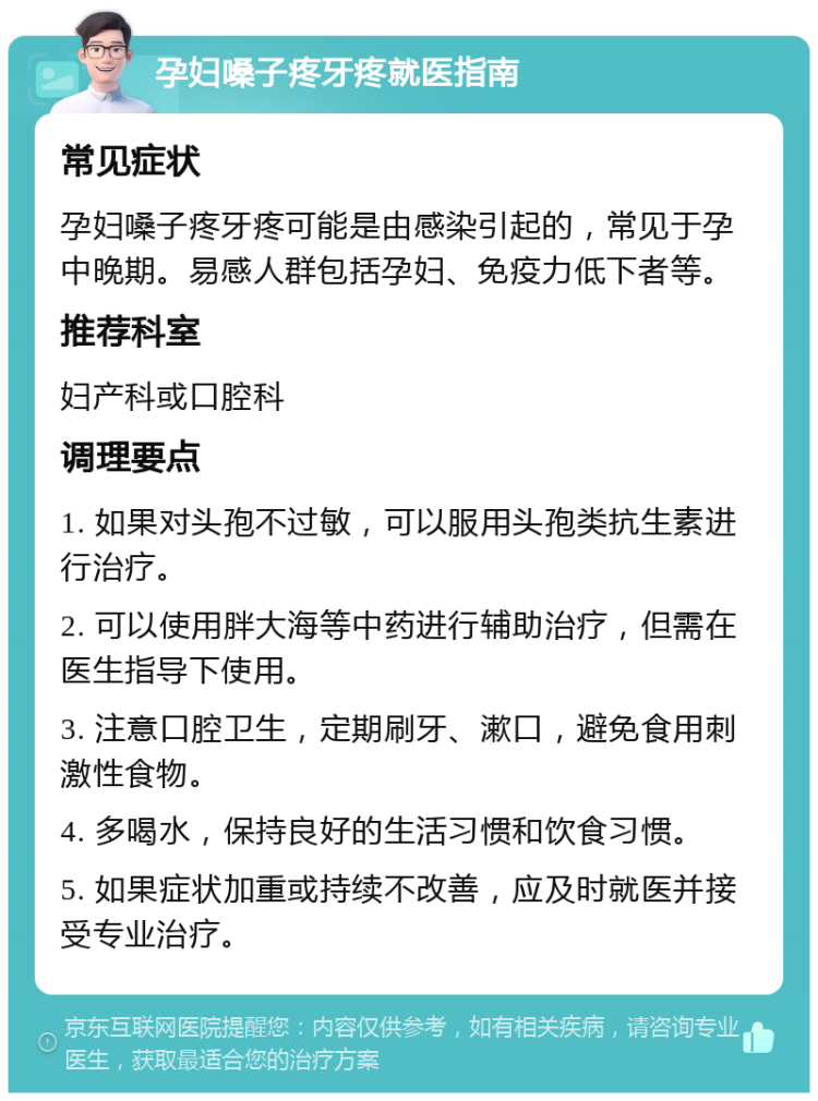 孕妇嗓子疼牙疼就医指南 常见症状 孕妇嗓子疼牙疼可能是由感染引起的，常见于孕中晚期。易感人群包括孕妇、免疫力低下者等。 推荐科室 妇产科或口腔科 调理要点 1. 如果对头孢不过敏，可以服用头孢类抗生素进行治疗。 2. 可以使用胖大海等中药进行辅助治疗，但需在医生指导下使用。 3. 注意口腔卫生，定期刷牙、漱口，避免食用刺激性食物。 4. 多喝水，保持良好的生活习惯和饮食习惯。 5. 如果症状加重或持续不改善，应及时就医并接受专业治疗。