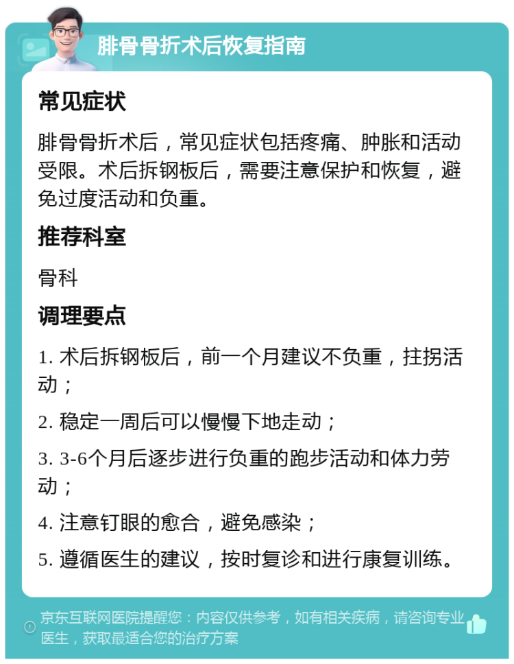 腓骨骨折术后恢复指南 常见症状 腓骨骨折术后，常见症状包括疼痛、肿胀和活动受限。术后拆钢板后，需要注意保护和恢复，避免过度活动和负重。 推荐科室 骨科 调理要点 1. 术后拆钢板后，前一个月建议不负重，拄拐活动； 2. 稳定一周后可以慢慢下地走动； 3. 3-6个月后逐步进行负重的跑步活动和体力劳动； 4. 注意钉眼的愈合，避免感染； 5. 遵循医生的建议，按时复诊和进行康复训练。