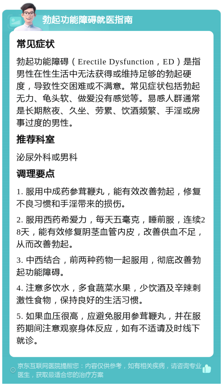 勃起功能障碍就医指南 常见症状 勃起功能障碍（Erectile Dysfunction，ED）是指男性在性生活中无法获得或维持足够的勃起硬度，导致性交困难或不满意。常见症状包括勃起无力、龟头软、做爱没有感觉等。易感人群通常是长期熬夜、久坐、劳累、饮酒频繁、手淫或房事过度的男性。 推荐科室 泌尿外科或男科 调理要点 1. 服用中成药参茸鞭丸，能有效改善勃起，修复不良习惯和手淫带来的损伤。 2. 服用西药希爱力，每天五毫克，睡前服，连续28天，能有效修复阴茎血管内皮，改善供血不足，从而改善勃起。 3. 中西结合，前两种药物一起服用，彻底改善勃起功能障碍。 4. 注意多饮水，多食蔬菜水果，少饮酒及辛辣刺激性食物，保持良好的生活习惯。 5. 如果血压很高，应避免服用参茸鞭丸，并在服药期间注意观察身体反应，如有不适请及时线下就诊。