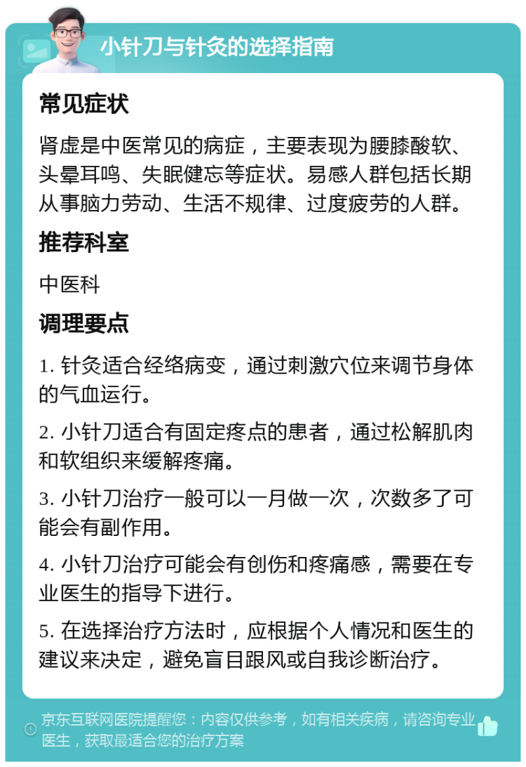 小针刀与针灸的选择指南 常见症状 肾虚是中医常见的病症，主要表现为腰膝酸软、头晕耳鸣、失眠健忘等症状。易感人群包括长期从事脑力劳动、生活不规律、过度疲劳的人群。 推荐科室 中医科 调理要点 1. 针灸适合经络病变，通过刺激穴位来调节身体的气血运行。 2. 小针刀适合有固定疼点的患者，通过松解肌肉和软组织来缓解疼痛。 3. 小针刀治疗一般可以一月做一次，次数多了可能会有副作用。 4. 小针刀治疗可能会有创伤和疼痛感，需要在专业医生的指导下进行。 5. 在选择治疗方法时，应根据个人情况和医生的建议来决定，避免盲目跟风或自我诊断治疗。