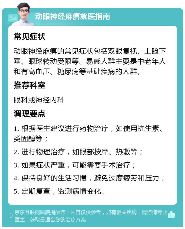 动眼神经麻痹就医指南 常见症状 动眼神经麻痹的常见症状包括双眼复视、上睑下垂、眼球转动受限等。易感人群主要是中老年人和有高血压、糖尿病等基础疾病的人群。 推荐科室 眼科或神经内科 调理要点 1. 根据医生建议进行药物治疗，如使用抗生素、类固醇等； 2. 进行物理治疗，如眼部按摩、热敷等； 3. 如果症状严重，可能需要手术治疗； 4. 保持良好的生活习惯，避免过度疲劳和压力； 5. 定期复查，监测病情变化。