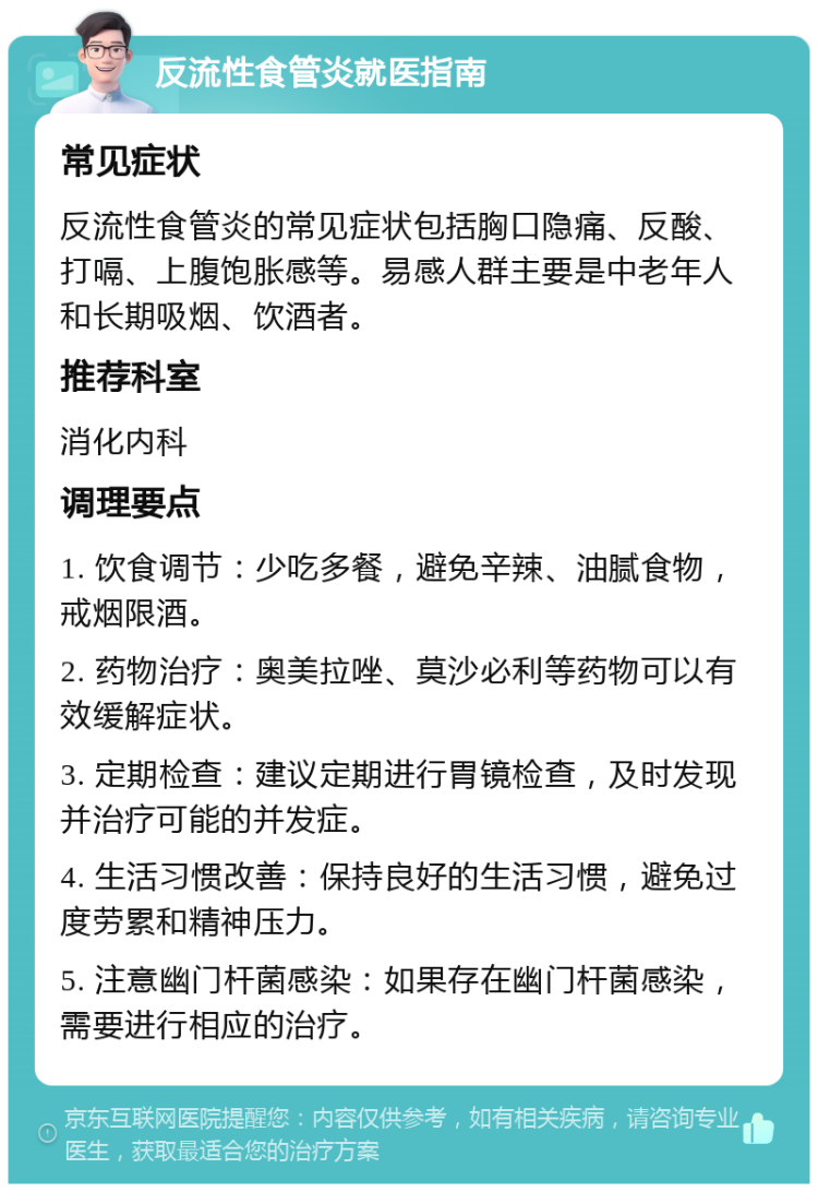 反流性食管炎就医指南 常见症状 反流性食管炎的常见症状包括胸口隐痛、反酸、打嗝、上腹饱胀感等。易感人群主要是中老年人和长期吸烟、饮酒者。 推荐科室 消化内科 调理要点 1. 饮食调节：少吃多餐，避免辛辣、油腻食物，戒烟限酒。 2. 药物治疗：奥美拉唑、莫沙必利等药物可以有效缓解症状。 3. 定期检查：建议定期进行胃镜检查，及时发现并治疗可能的并发症。 4. 生活习惯改善：保持良好的生活习惯，避免过度劳累和精神压力。 5. 注意幽门杆菌感染：如果存在幽门杆菌感染，需要进行相应的治疗。