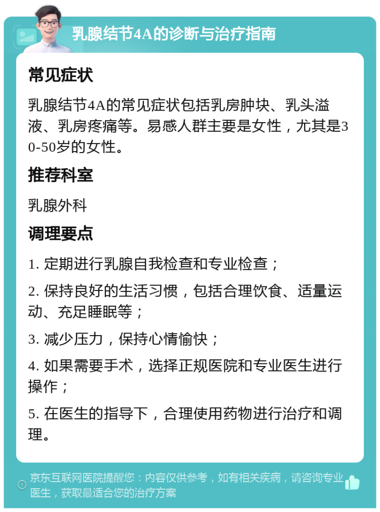 乳腺结节4A的诊断与治疗指南 常见症状 乳腺结节4A的常见症状包括乳房肿块、乳头溢液、乳房疼痛等。易感人群主要是女性，尤其是30-50岁的女性。 推荐科室 乳腺外科 调理要点 1. 定期进行乳腺自我检查和专业检查； 2. 保持良好的生活习惯，包括合理饮食、适量运动、充足睡眠等； 3. 减少压力，保持心情愉快； 4. 如果需要手术，选择正规医院和专业医生进行操作； 5. 在医生的指导下，合理使用药物进行治疗和调理。