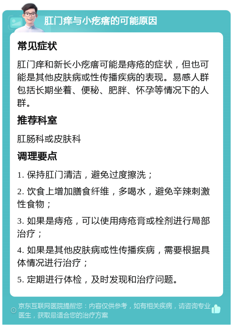 肛门痒与小疙瘩的可能原因 常见症状 肛门痒和新长小疙瘩可能是痔疮的症状，但也可能是其他皮肤病或性传播疾病的表现。易感人群包括长期坐着、便秘、肥胖、怀孕等情况下的人群。 推荐科室 肛肠科或皮肤科 调理要点 1. 保持肛门清洁，避免过度擦洗； 2. 饮食上增加膳食纤维，多喝水，避免辛辣刺激性食物； 3. 如果是痔疮，可以使用痔疮膏或栓剂进行局部治疗； 4. 如果是其他皮肤病或性传播疾病，需要根据具体情况进行治疗； 5. 定期进行体检，及时发现和治疗问题。