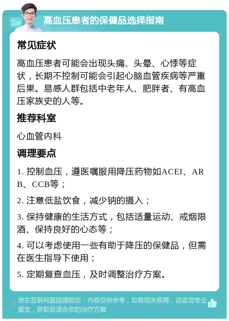 高血压患者的保健品选择指南 常见症状 高血压患者可能会出现头痛、头晕、心悸等症状，长期不控制可能会引起心脑血管疾病等严重后果。易感人群包括中老年人、肥胖者、有高血压家族史的人等。 推荐科室 心血管内科 调理要点 1. 控制血压，遵医嘱服用降压药物如ACEI、ARB、CCB等； 2. 注意低盐饮食，减少钠的摄入； 3. 保持健康的生活方式，包括适量运动、戒烟限酒、保持良好的心态等； 4. 可以考虑使用一些有助于降压的保健品，但需在医生指导下使用； 5. 定期复查血压，及时调整治疗方案。