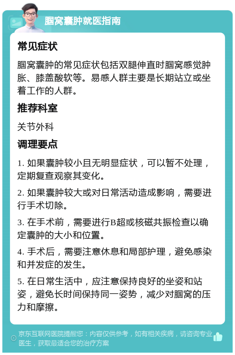 腘窝囊肿就医指南 常见症状 腘窝囊肿的常见症状包括双腿伸直时腘窝感觉肿胀、膝盖酸软等。易感人群主要是长期站立或坐着工作的人群。 推荐科室 关节外科 调理要点 1. 如果囊肿较小且无明显症状，可以暂不处理，定期复查观察其变化。 2. 如果囊肿较大或对日常活动造成影响，需要进行手术切除。 3. 在手术前，需要进行B超或核磁共振检查以确定囊肿的大小和位置。 4. 手术后，需要注意休息和局部护理，避免感染和并发症的发生。 5. 在日常生活中，应注意保持良好的坐姿和站姿，避免长时间保持同一姿势，减少对腘窝的压力和摩擦。