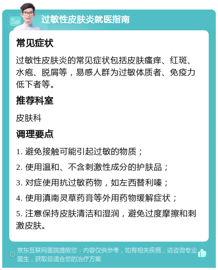 过敏性皮肤炎就医指南 常见症状 过敏性皮肤炎的常见症状包括皮肤瘙痒、红斑、水疱、脱屑等，易感人群为过敏体质者、免疫力低下者等。 推荐科室 皮肤科 调理要点 1. 避免接触可能引起过敏的物质； 2. 使用温和、不含刺激性成分的护肤品； 3. 对症使用抗过敏药物，如左西替利嗪； 4. 使用滇南灵草药膏等外用药物缓解症状； 5. 注意保持皮肤清洁和湿润，避免过度摩擦和刺激皮肤。