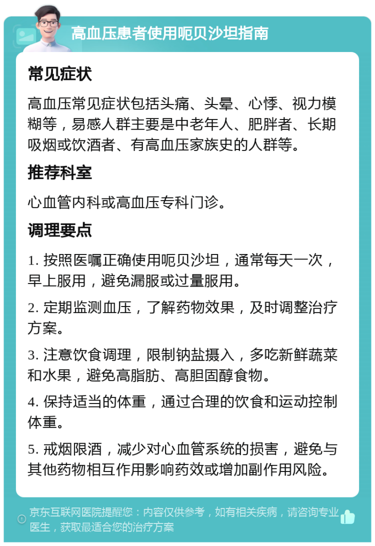 高血压患者使用呃贝沙坦指南 常见症状 高血压常见症状包括头痛、头晕、心悸、视力模糊等，易感人群主要是中老年人、肥胖者、长期吸烟或饮酒者、有高血压家族史的人群等。 推荐科室 心血管内科或高血压专科门诊。 调理要点 1. 按照医嘱正确使用呃贝沙坦，通常每天一次，早上服用，避免漏服或过量服用。 2. 定期监测血压，了解药物效果，及时调整治疗方案。 3. 注意饮食调理，限制钠盐摄入，多吃新鲜蔬菜和水果，避免高脂肪、高胆固醇食物。 4. 保持适当的体重，通过合理的饮食和运动控制体重。 5. 戒烟限酒，减少对心血管系统的损害，避免与其他药物相互作用影响药效或增加副作用风险。