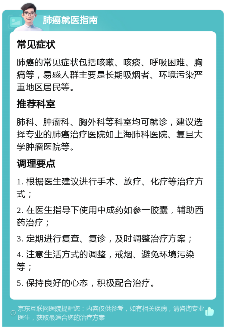 肺癌就医指南 常见症状 肺癌的常见症状包括咳嗽、咳痰、呼吸困难、胸痛等，易感人群主要是长期吸烟者、环境污染严重地区居民等。 推荐科室 肺科、肿瘤科、胸外科等科室均可就诊，建议选择专业的肺癌治疗医院如上海肺科医院、复旦大学肿瘤医院等。 调理要点 1. 根据医生建议进行手术、放疗、化疗等治疗方式； 2. 在医生指导下使用中成药如参一胶囊，辅助西药治疗； 3. 定期进行复查、复诊，及时调整治疗方案； 4. 注意生活方式的调整，戒烟、避免环境污染等； 5. 保持良好的心态，积极配合治疗。