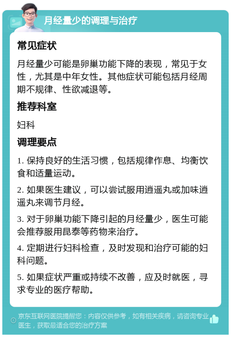 月经量少的调理与治疗 常见症状 月经量少可能是卵巢功能下降的表现，常见于女性，尤其是中年女性。其他症状可能包括月经周期不规律、性欲减退等。 推荐科室 妇科 调理要点 1. 保持良好的生活习惯，包括规律作息、均衡饮食和适量运动。 2. 如果医生建议，可以尝试服用逍遥丸或加味逍遥丸来调节月经。 3. 对于卵巢功能下降引起的月经量少，医生可能会推荐服用昆泰等药物来治疗。 4. 定期进行妇科检查，及时发现和治疗可能的妇科问题。 5. 如果症状严重或持续不改善，应及时就医，寻求专业的医疗帮助。