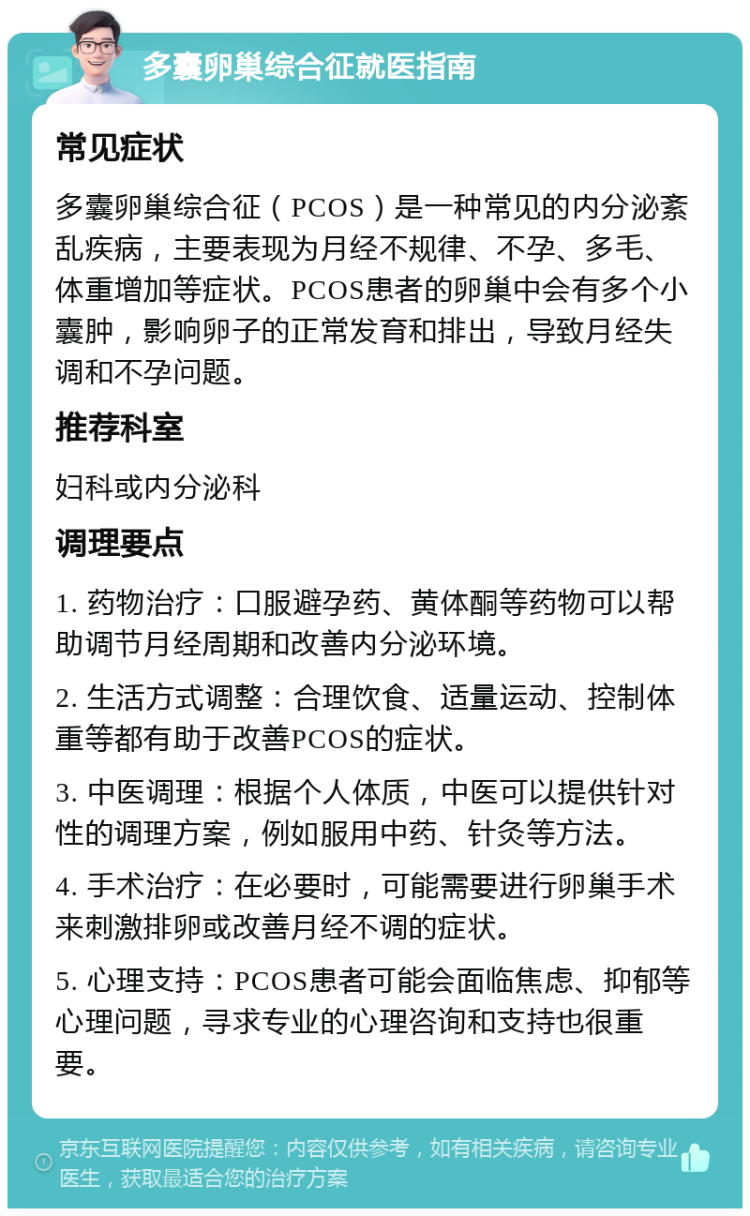 多囊卵巢综合征就医指南 常见症状 多囊卵巢综合征（PCOS）是一种常见的内分泌紊乱疾病，主要表现为月经不规律、不孕、多毛、体重增加等症状。PCOS患者的卵巢中会有多个小囊肿，影响卵子的正常发育和排出，导致月经失调和不孕问题。 推荐科室 妇科或内分泌科 调理要点 1. 药物治疗：口服避孕药、黄体酮等药物可以帮助调节月经周期和改善内分泌环境。 2. 生活方式调整：合理饮食、适量运动、控制体重等都有助于改善PCOS的症状。 3. 中医调理：根据个人体质，中医可以提供针对性的调理方案，例如服用中药、针灸等方法。 4. 手术治疗：在必要时，可能需要进行卵巢手术来刺激排卵或改善月经不调的症状。 5. 心理支持：PCOS患者可能会面临焦虑、抑郁等心理问题，寻求专业的心理咨询和支持也很重要。