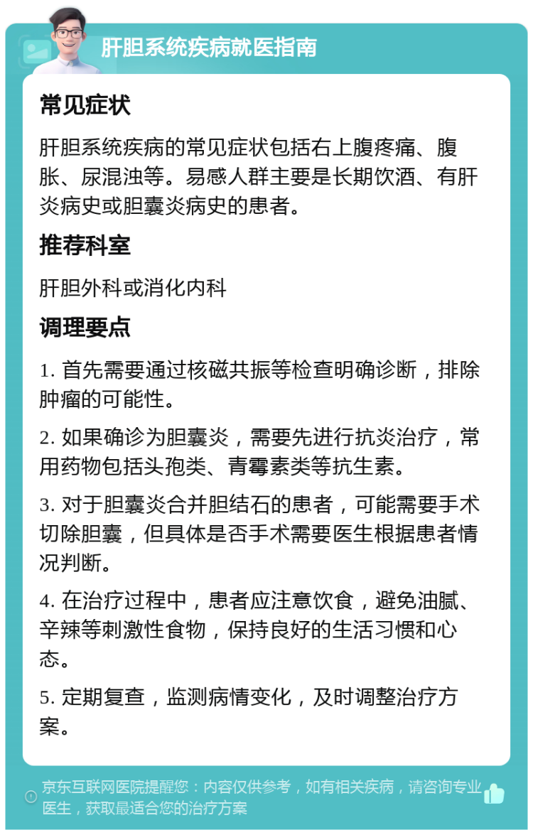 肝胆系统疾病就医指南 常见症状 肝胆系统疾病的常见症状包括右上腹疼痛、腹胀、尿混浊等。易感人群主要是长期饮酒、有肝炎病史或胆囊炎病史的患者。 推荐科室 肝胆外科或消化内科 调理要点 1. 首先需要通过核磁共振等检查明确诊断，排除肿瘤的可能性。 2. 如果确诊为胆囊炎，需要先进行抗炎治疗，常用药物包括头孢类、青霉素类等抗生素。 3. 对于胆囊炎合并胆结石的患者，可能需要手术切除胆囊，但具体是否手术需要医生根据患者情况判断。 4. 在治疗过程中，患者应注意饮食，避免油腻、辛辣等刺激性食物，保持良好的生活习惯和心态。 5. 定期复查，监测病情变化，及时调整治疗方案。