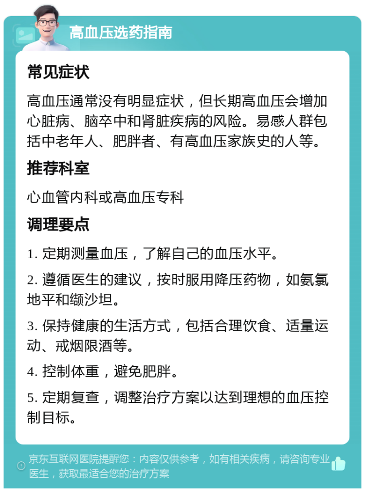 高血压选药指南 常见症状 高血压通常没有明显症状，但长期高血压会增加心脏病、脑卒中和肾脏疾病的风险。易感人群包括中老年人、肥胖者、有高血压家族史的人等。 推荐科室 心血管内科或高血压专科 调理要点 1. 定期测量血压，了解自己的血压水平。 2. 遵循医生的建议，按时服用降压药物，如氨氯地平和缬沙坦。 3. 保持健康的生活方式，包括合理饮食、适量运动、戒烟限酒等。 4. 控制体重，避免肥胖。 5. 定期复查，调整治疗方案以达到理想的血压控制目标。