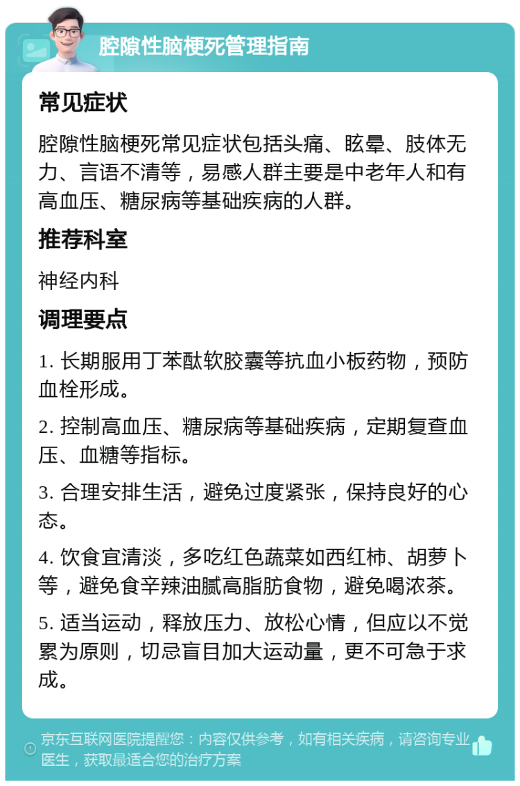 腔隙性脑梗死管理指南 常见症状 腔隙性脑梗死常见症状包括头痛、眩晕、肢体无力、言语不清等，易感人群主要是中老年人和有高血压、糖尿病等基础疾病的人群。 推荐科室 神经内科 调理要点 1. 长期服用丁苯酞软胶囊等抗血小板药物，预防血栓形成。 2. 控制高血压、糖尿病等基础疾病，定期复查血压、血糖等指标。 3. 合理安排生活，避免过度紧张，保持良好的心态。 4. 饮食宜清淡，多吃红色蔬菜如西红柿、胡萝卜等，避免食辛辣油腻高脂肪食物，避免喝浓茶。 5. 适当运动，释放压力、放松心情，但应以不觉累为原则，切忌盲目加大运动量，更不可急于求成。