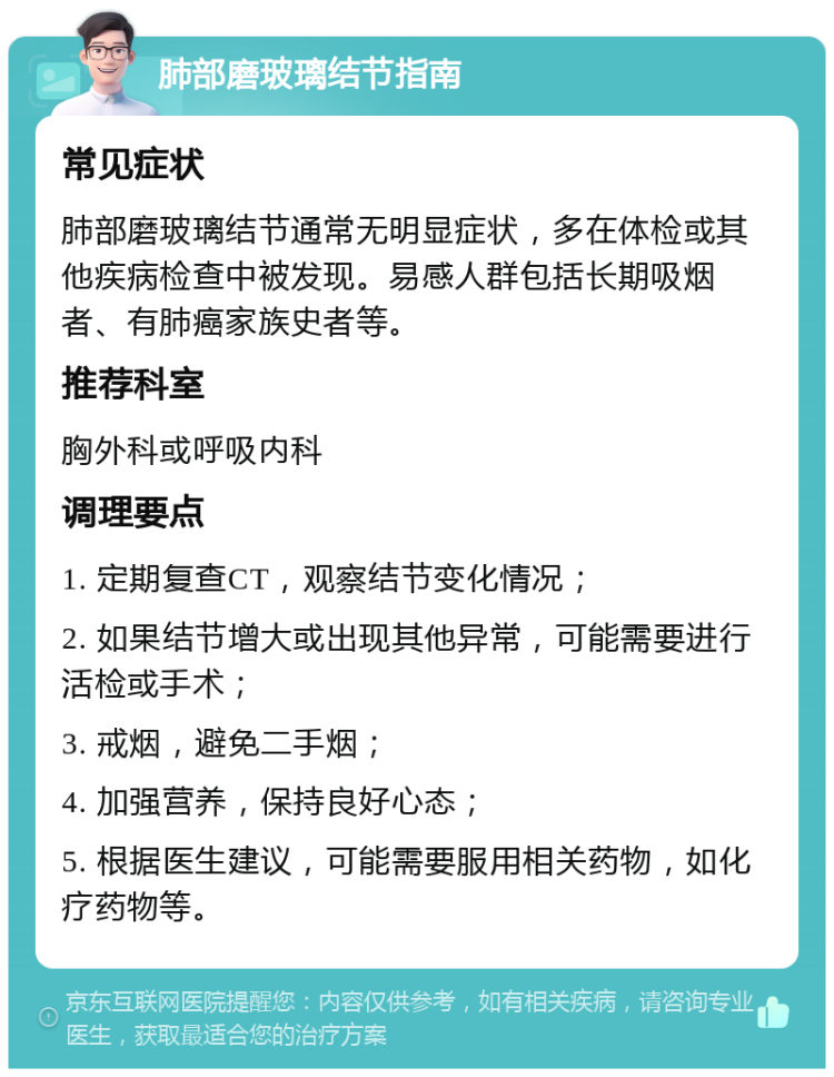 肺部磨玻璃结节指南 常见症状 肺部磨玻璃结节通常无明显症状，多在体检或其他疾病检查中被发现。易感人群包括长期吸烟者、有肺癌家族史者等。 推荐科室 胸外科或呼吸内科 调理要点 1. 定期复查CT，观察结节变化情况； 2. 如果结节增大或出现其他异常，可能需要进行活检或手术； 3. 戒烟，避免二手烟； 4. 加强营养，保持良好心态； 5. 根据医生建议，可能需要服用相关药物，如化疗药物等。