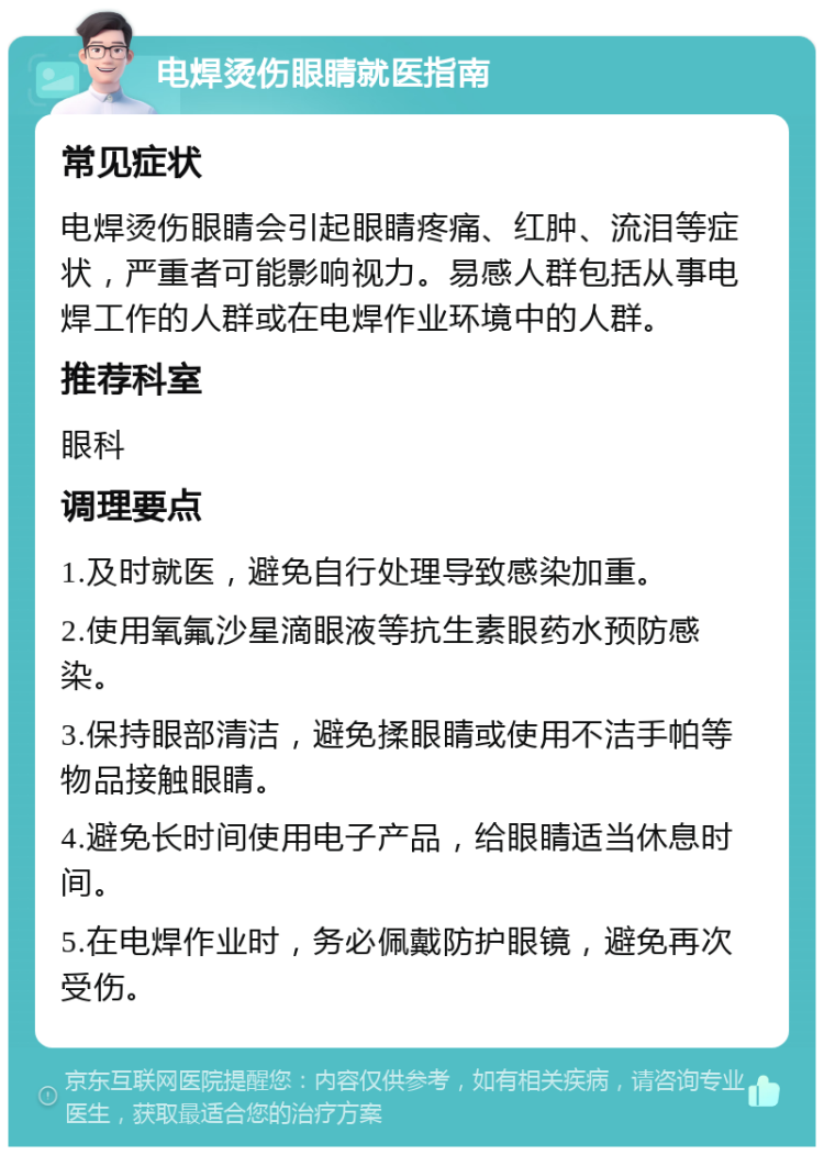 电焊烫伤眼睛就医指南 常见症状 电焊烫伤眼睛会引起眼睛疼痛、红肿、流泪等症状，严重者可能影响视力。易感人群包括从事电焊工作的人群或在电焊作业环境中的人群。 推荐科室 眼科 调理要点 1.及时就医，避免自行处理导致感染加重。 2.使用氧氟沙星滴眼液等抗生素眼药水预防感染。 3.保持眼部清洁，避免揉眼睛或使用不洁手帕等物品接触眼睛。 4.避免长时间使用电子产品，给眼睛适当休息时间。 5.在电焊作业时，务必佩戴防护眼镜，避免再次受伤。