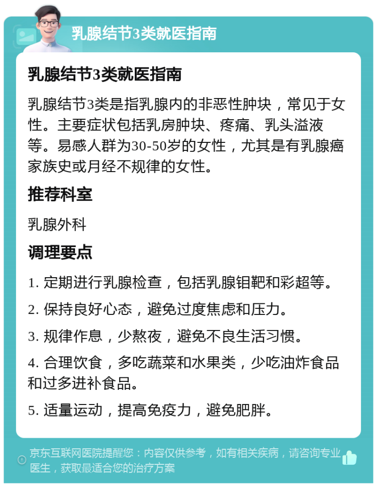 乳腺结节3类就医指南 乳腺结节3类就医指南 乳腺结节3类是指乳腺内的非恶性肿块，常见于女性。主要症状包括乳房肿块、疼痛、乳头溢液等。易感人群为30-50岁的女性，尤其是有乳腺癌家族史或月经不规律的女性。 推荐科室 乳腺外科 调理要点 1. 定期进行乳腺检查，包括乳腺钼靶和彩超等。 2. 保持良好心态，避免过度焦虑和压力。 3. 规律作息，少熬夜，避免不良生活习惯。 4. 合理饮食，多吃蔬菜和水果类，少吃油炸食品和过多进补食品。 5. 适量运动，提高免疫力，避免肥胖。