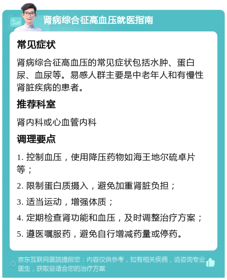 肾病综合征高血压就医指南 常见症状 肾病综合征高血压的常见症状包括水肿、蛋白尿、血尿等。易感人群主要是中老年人和有慢性肾脏疾病的患者。 推荐科室 肾内科或心血管内科 调理要点 1. 控制血压，使用降压药物如海王地尔硫卓片等； 2. 限制蛋白质摄入，避免加重肾脏负担； 3. 适当运动，增强体质； 4. 定期检查肾功能和血压，及时调整治疗方案； 5. 遵医嘱服药，避免自行增减药量或停药。