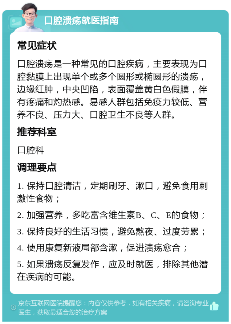 口腔溃疡就医指南 常见症状 口腔溃疡是一种常见的口腔疾病，主要表现为口腔黏膜上出现单个或多个圆形或椭圆形的溃疡，边缘红肿，中央凹陷，表面覆盖黄白色假膜，伴有疼痛和灼热感。易感人群包括免疫力较低、营养不良、压力大、口腔卫生不良等人群。 推荐科室 口腔科 调理要点 1. 保持口腔清洁，定期刷牙、漱口，避免食用刺激性食物； 2. 加强营养，多吃富含维生素B、C、E的食物； 3. 保持良好的生活习惯，避免熬夜、过度劳累； 4. 使用康复新液局部含漱，促进溃疡愈合； 5. 如果溃疡反复发作，应及时就医，排除其他潜在疾病的可能。