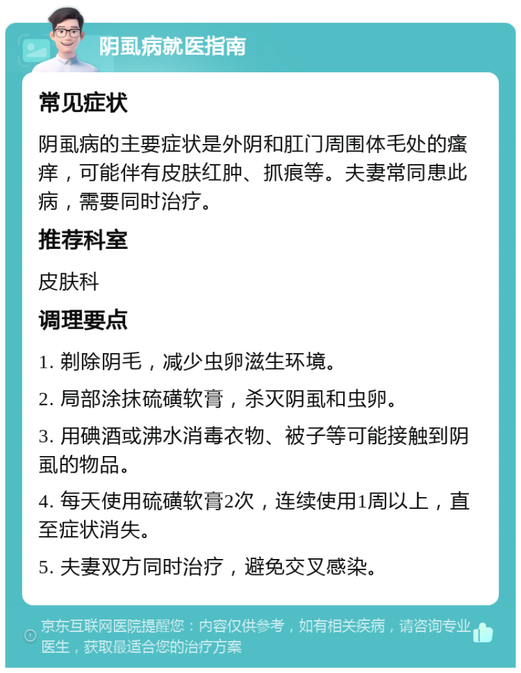 阴虱病就医指南 常见症状 阴虱病的主要症状是外阴和肛门周围体毛处的瘙痒，可能伴有皮肤红肿、抓痕等。夫妻常同患此病，需要同时治疗。 推荐科室 皮肤科 调理要点 1. 剃除阴毛，减少虫卵滋生环境。 2. 局部涂抹硫磺软膏，杀灭阴虱和虫卵。 3. 用碘酒或沸水消毒衣物、被子等可能接触到阴虱的物品。 4. 每天使用硫磺软膏2次，连续使用1周以上，直至症状消失。 5. 夫妻双方同时治疗，避免交叉感染。