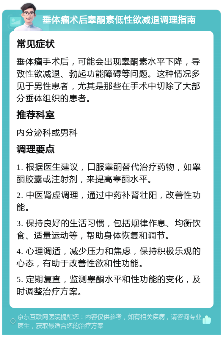 垂体瘤术后睾酮素低性欲减退调理指南 常见症状 垂体瘤手术后，可能会出现睾酮素水平下降，导致性欲减退、勃起功能障碍等问题。这种情况多见于男性患者，尤其是那些在手术中切除了大部分垂体组织的患者。 推荐科室 内分泌科或男科 调理要点 1. 根据医生建议，口服睾酮替代治疗药物，如睾酮胶囊或注射剂，来提高睾酮水平。 2. 中医肾虚调理，通过中药补肾壮阳，改善性功能。 3. 保持良好的生活习惯，包括规律作息、均衡饮食、适量运动等，帮助身体恢复和调节。 4. 心理调适，减少压力和焦虑，保持积极乐观的心态，有助于改善性欲和性功能。 5. 定期复查，监测睾酮水平和性功能的变化，及时调整治疗方案。