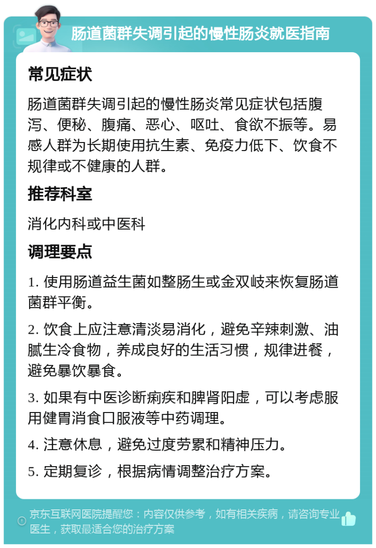 肠道菌群失调引起的慢性肠炎就医指南 常见症状 肠道菌群失调引起的慢性肠炎常见症状包括腹泻、便秘、腹痛、恶心、呕吐、食欲不振等。易感人群为长期使用抗生素、免疫力低下、饮食不规律或不健康的人群。 推荐科室 消化内科或中医科 调理要点 1. 使用肠道益生菌如整肠生或金双岐来恢复肠道菌群平衡。 2. 饮食上应注意清淡易消化，避免辛辣刺激、油腻生冷食物，养成良好的生活习惯，规律进餐，避免暴饮暴食。 3. 如果有中医诊断痢疾和脾肾阳虚，可以考虑服用健胃消食口服液等中药调理。 4. 注意休息，避免过度劳累和精神压力。 5. 定期复诊，根据病情调整治疗方案。