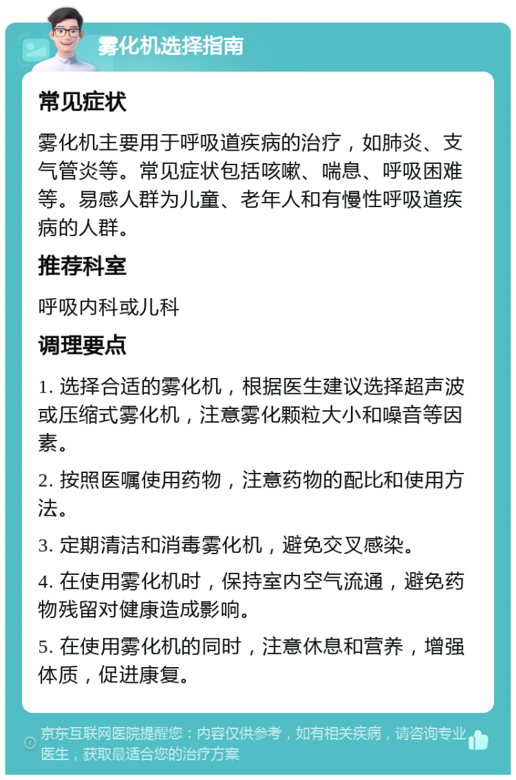 雾化机选择指南 常见症状 雾化机主要用于呼吸道疾病的治疗，如肺炎、支气管炎等。常见症状包括咳嗽、喘息、呼吸困难等。易感人群为儿童、老年人和有慢性呼吸道疾病的人群。 推荐科室 呼吸内科或儿科 调理要点 1. 选择合适的雾化机，根据医生建议选择超声波或压缩式雾化机，注意雾化颗粒大小和噪音等因素。 2. 按照医嘱使用药物，注意药物的配比和使用方法。 3. 定期清洁和消毒雾化机，避免交叉感染。 4. 在使用雾化机时，保持室内空气流通，避免药物残留对健康造成影响。 5. 在使用雾化机的同时，注意休息和营养，增强体质，促进康复。