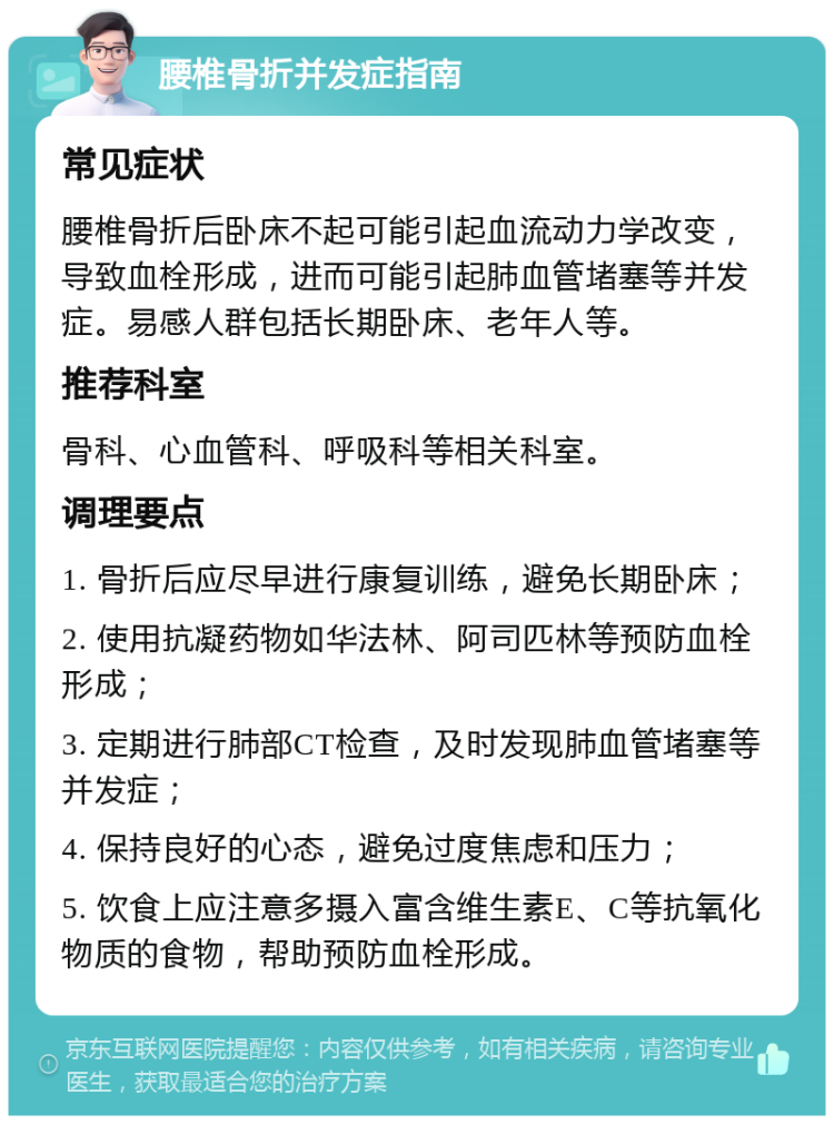 腰椎骨折并发症指南 常见症状 腰椎骨折后卧床不起可能引起血流动力学改变，导致血栓形成，进而可能引起肺血管堵塞等并发症。易感人群包括长期卧床、老年人等。 推荐科室 骨科、心血管科、呼吸科等相关科室。 调理要点 1. 骨折后应尽早进行康复训练，避免长期卧床； 2. 使用抗凝药物如华法林、阿司匹林等预防血栓形成； 3. 定期进行肺部CT检查，及时发现肺血管堵塞等并发症； 4. 保持良好的心态，避免过度焦虑和压力； 5. 饮食上应注意多摄入富含维生素E、C等抗氧化物质的食物，帮助预防血栓形成。